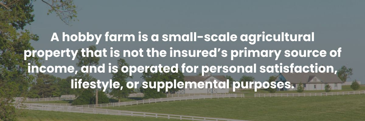 A hobby farm is a small-scale agricultural property that is not the insured’s primary source of income, and is operated for personal satisfaction, lifestyle, or supplemental purposes.