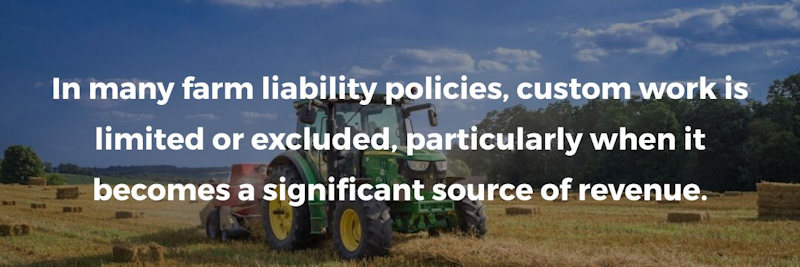 In many farm liability policies, custom work is limited or excluded, particularly when it becomes a significant source of revenue.